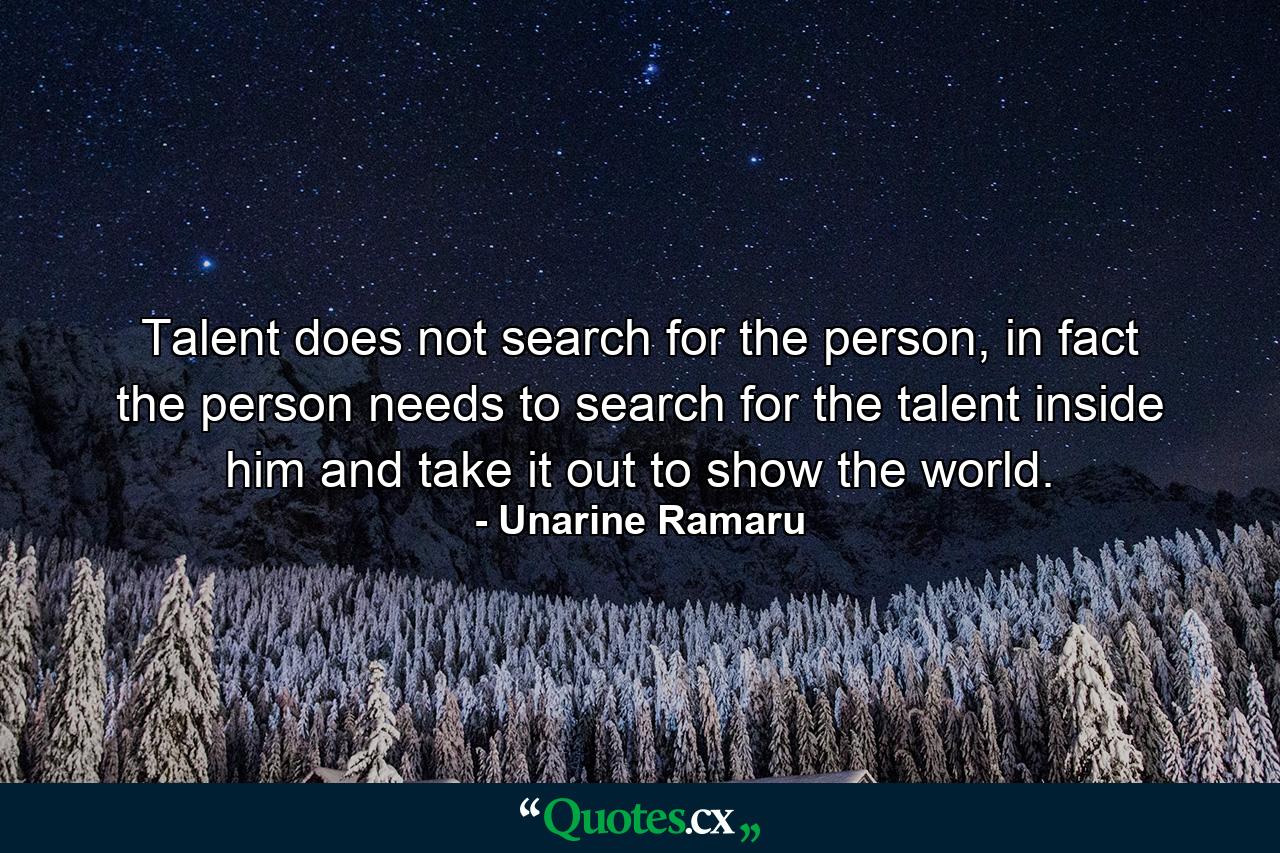 Talent does not search for the person, in fact the person needs to search for the talent inside him and take it out to show the world. - Quote by Unarine Ramaru