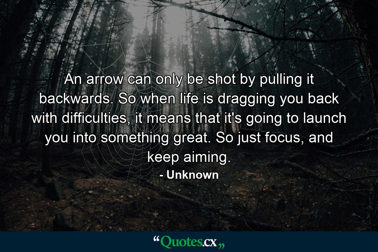 An arrow can only be shot by pulling it backwards. So when life is dragging you back with difficulties, it means that it's going to launch you into something great. So just focus, and keep aiming. - Quote by Unknown