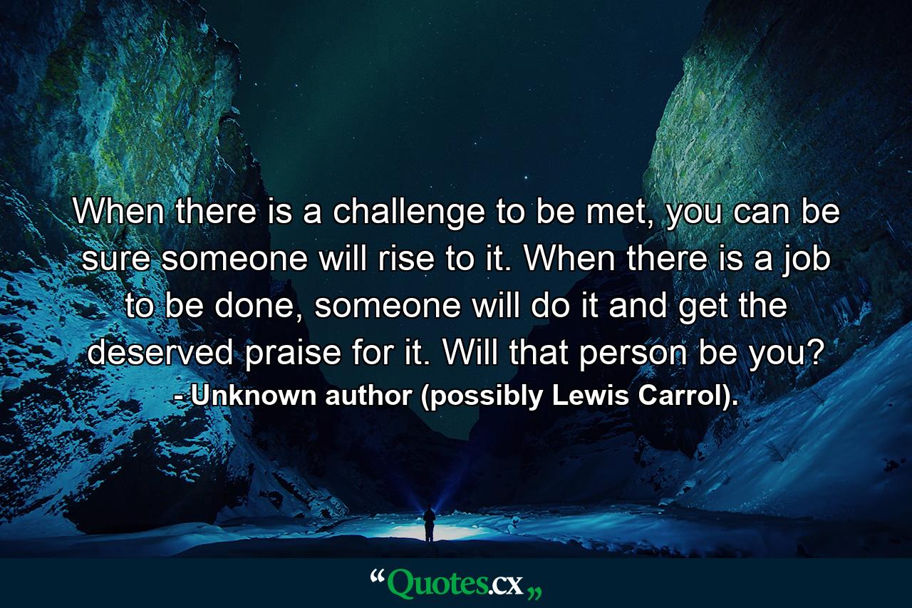 When there is a challenge to be met, you can be sure someone will rise to it. When there is a job to be done, someone will do it and get the deserved praise for it. Will that person be you? - Quote by Unknown author (possibly Lewis Carrol).