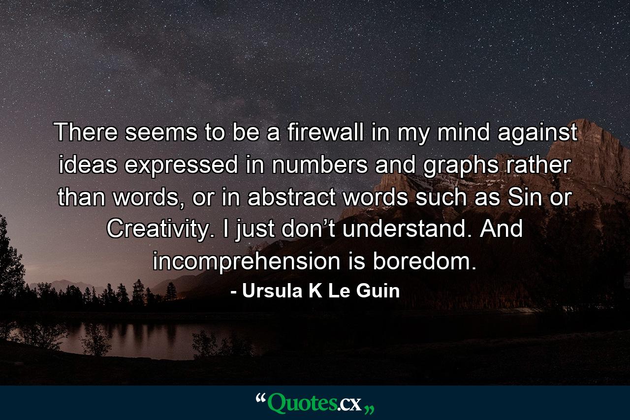 There seems to be a firewall in my mind against ideas expressed in numbers and graphs rather than words, or in abstract words such as Sin or Creativity. I just don’t understand. And incomprehension is boredom. - Quote by Ursula K Le Guin