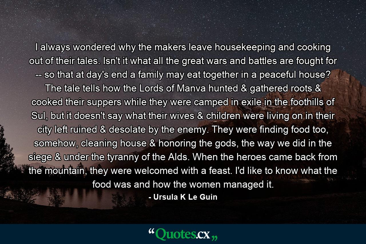 I always wondered why the makers leave housekeeping and cooking out of their tales. Isn't it what all the great wars and battles are fought for -- so that at day's end a family may eat together in a peaceful house? The tale tells how the Lords of Manva hunted & gathered roots & cooked their suppers while they were camped in exile in the foothills of Sul, but it doesn't say what their wives & children were living on in their city left ruined & desolate by the enemy. They were finding food too, somehow, cleaning house & honoring the gods, the way we did in the siege & under the tyranny of the Alds. When the heroes came back from the mountain, they were welcomed with a feast. I'd like to know what the food was and how the women managed it. - Quote by Ursula K Le Guin