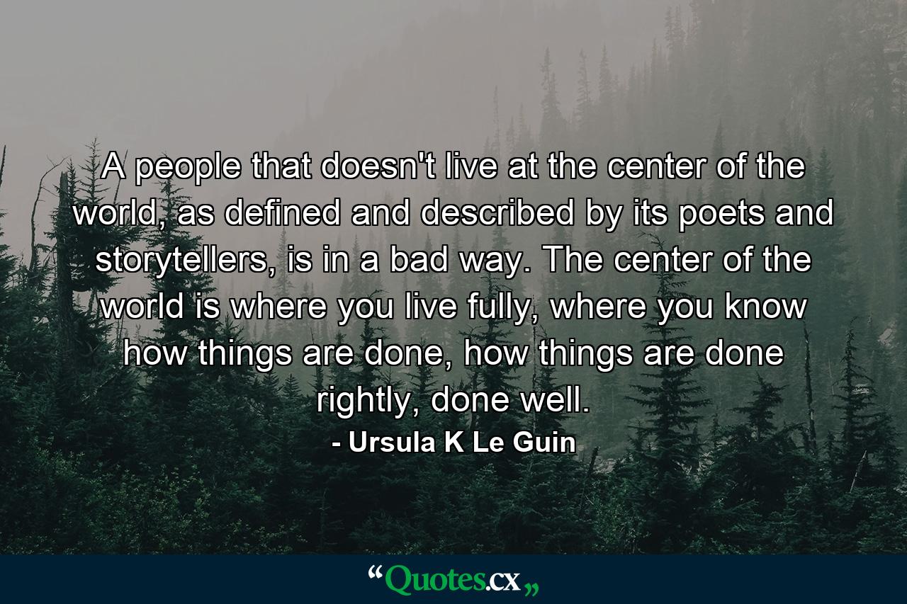 A people that doesn't live at the center of the world, as defined and described by its poets and storytellers, is in a bad way. The center of the world is where you live fully, where you know how things are done, how things are done rightly, done well. - Quote by Ursula K Le Guin