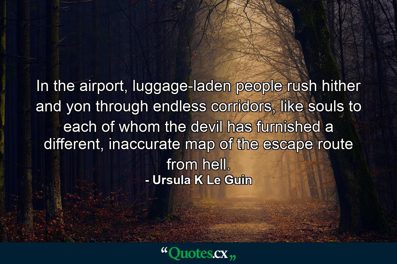 In the airport, luggage-laden people rush hither and yon through endless corridors, like souls to each of whom the devil has furnished a different, inaccurate map of the escape route from hell. - Quote by Ursula K Le Guin