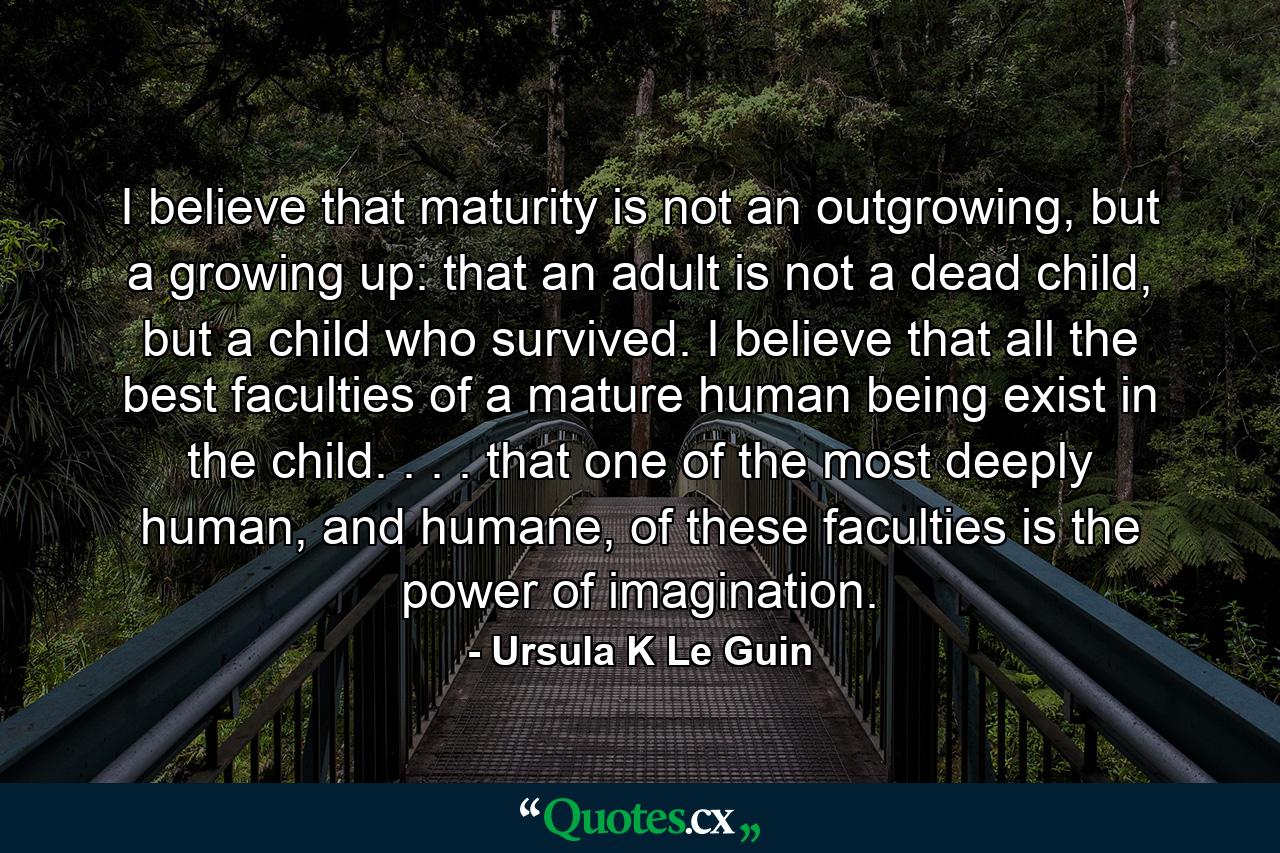 I believe that maturity is not an outgrowing, but a growing up: that an adult is not a dead child, but a child who survived. I believe that all the best faculties of a mature human being exist in the child. . . . that one of the most deeply human, and humane, of these faculties is the power of imagination. - Quote by Ursula K Le Guin