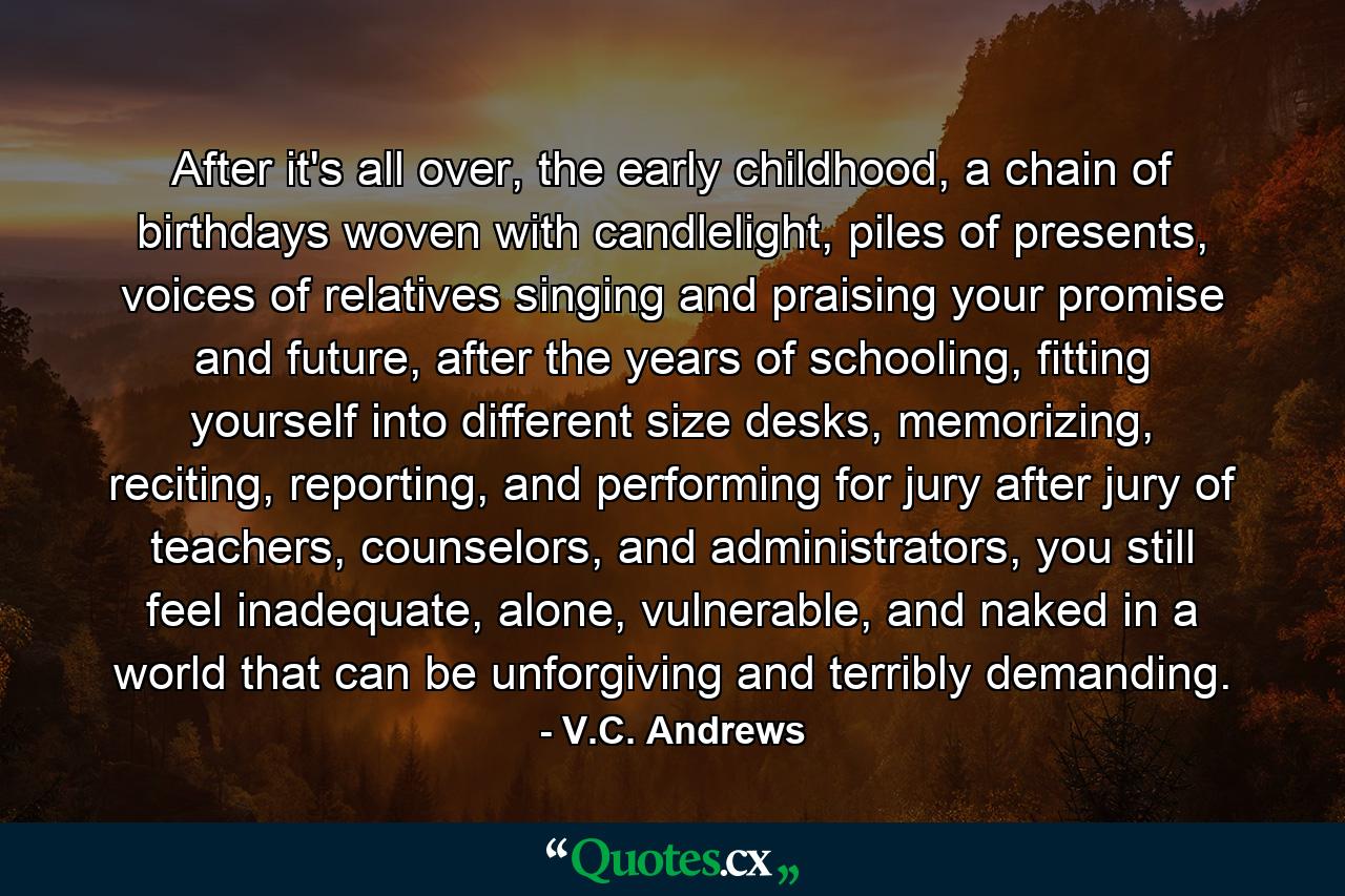 After it's all over, the early childhood, a chain of birthdays woven with candlelight, piles of presents, voices of relatives singing and praising your promise and future, after the years of schooling, fitting yourself into different size desks, memorizing, reciting, reporting, and performing for jury after jury of teachers, counselors, and administrators, you still feel inadequate, alone, vulnerable, and naked in a world that can be unforgiving and terribly demanding. - Quote by V.C. Andrews