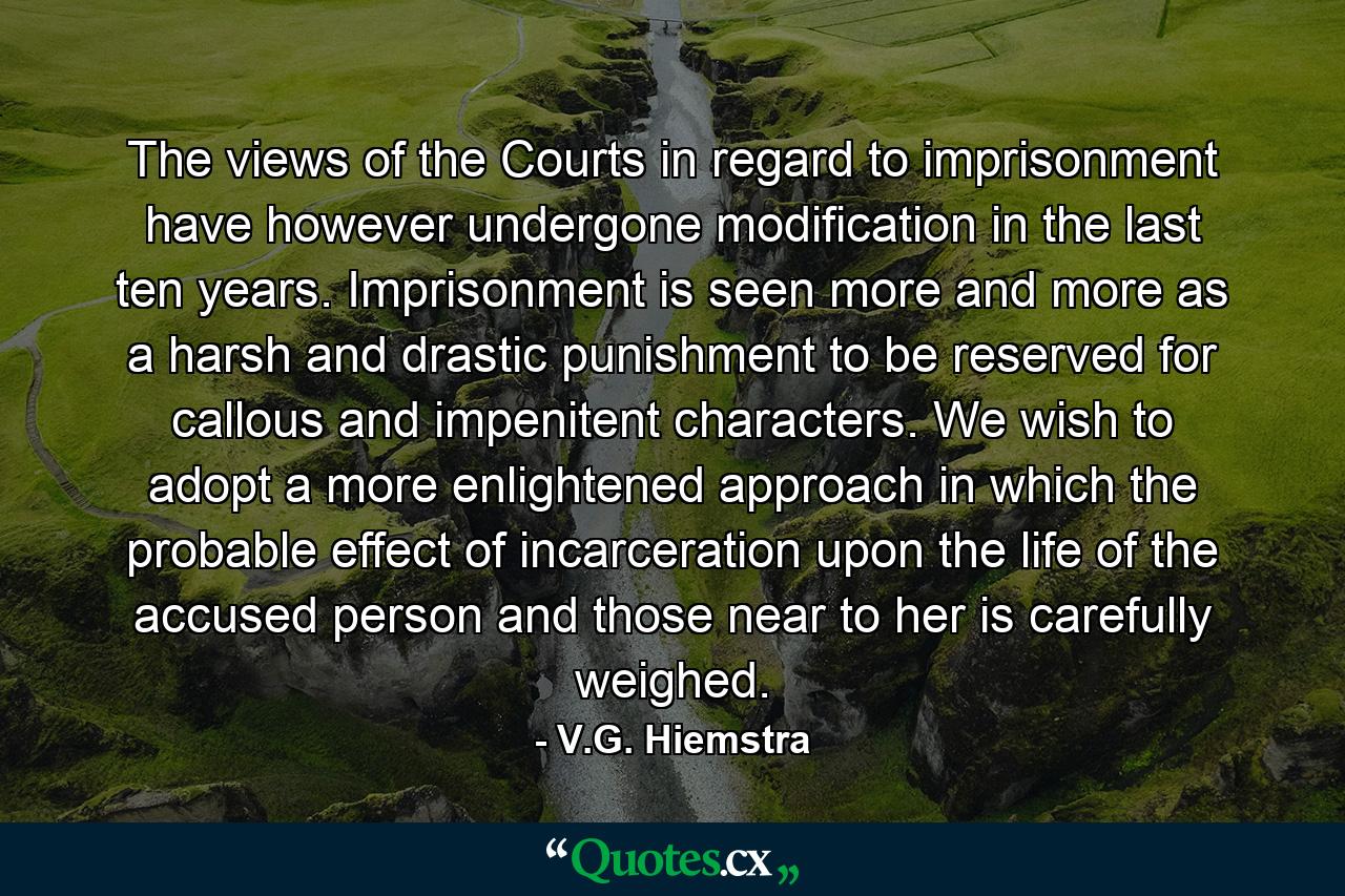 The views of the Courts in regard to imprisonment have however undergone modification in the last ten years. Imprisonment is seen more and more as a harsh and drastic punishment to be reserved for callous and impenitent characters. We wish to adopt a more enlightened approach in which the probable effect of incarceration upon the life of the accused person and those near to her is carefully weighed. - Quote by V.G. Hiemstra