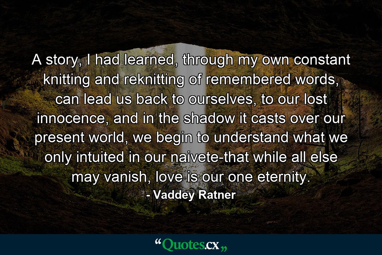 A story, I had learned, through my own constant knitting and reknitting of remembered words, can lead us back to ourselves, to our lost innocence, and in the shadow it casts over our present world, we begin to understand what we only intuited in our naivete-that while all else may vanish, love is our one eternity. - Quote by Vaddey Ratner