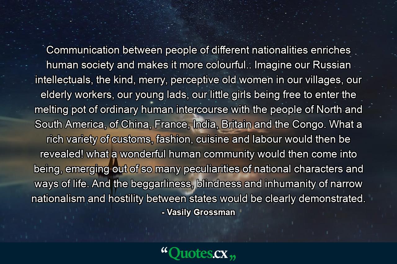 Communication between people of different nationalities enriches human society and makes it more colourful.. Imagine our Russian intellectuals, the kind, merry, perceptive old women in our villages, our elderly workers, our young lads, our little girls being free to enter the melting pot of ordinary human intercourse with the people of North and South America, of China, France, India, Britain and the Congo. What a rich variety of customs, fashion, cuisine and labour would then be revealed! what a wonderful human community would then come into being, emerging out of so many peculiarities of national characters and ways of life. And the beggarliness, blindness and inhumanity of narrow nationalism and hostility between states would be clearly demonstrated. - Quote by Vasily Grossman