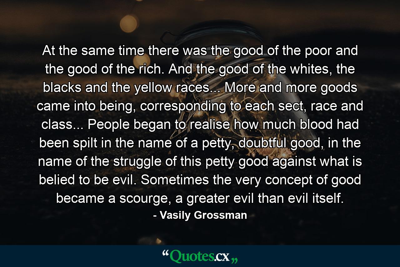 At the same time there was the good of the poor and the good of the rich. And the good of the whites, the blacks and the yellow races... More and more goods came into being, corresponding to each sect, race and class... People began to realise how much blood had been spilt in the name of a petty, doubtful good, in the name of the struggle of this petty good against what is belied to be evil. Sometimes the very concept of good became a scourge, a greater evil than evil itself. - Quote by Vasily Grossman