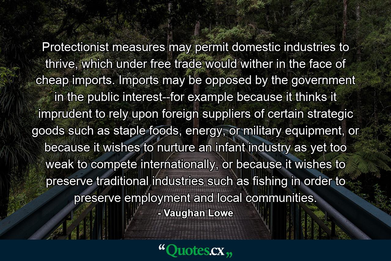 Protectionist measures may permit domestic industries to thrive, which under free trade would wither in the face of cheap imports. Imports may be opposed by the government in the public interest--for example because it thinks it imprudent to rely upon foreign suppliers of certain strategic goods such as staple foods, energy, or military equipment, or because it wishes to nurture an infant industry as yet too weak to compete internationally, or because it wishes to preserve traditional industries such as fishing in order to preserve employment and local communities. - Quote by Vaughan Lowe