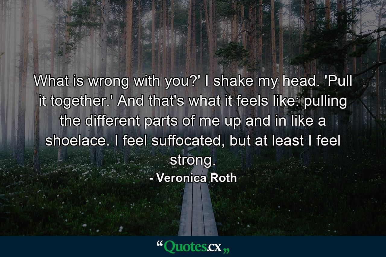 What is wrong with you?' I shake my head. 'Pull it together.' And that's what it feels like: pulling the different parts of me up and in like a shoelace. I feel suffocated, but at least I feel strong. - Quote by Veronica Roth