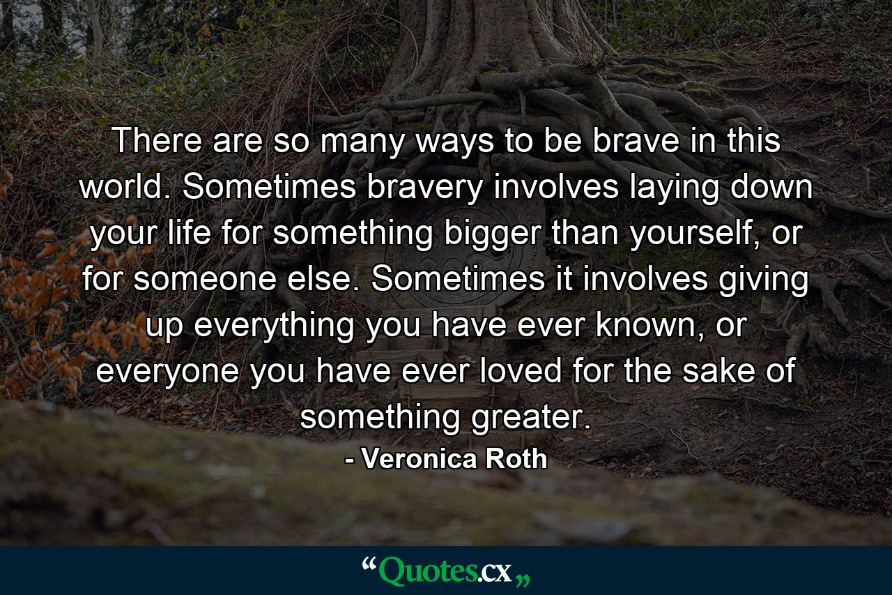 There are so many ways to be brave in this world. Sometimes bravery involves laying down your life for something bigger than yourself, or for someone else. Sometimes it involves giving up everything you have ever known, or everyone you have ever loved for the sake of something greater. - Quote by Veronica Roth