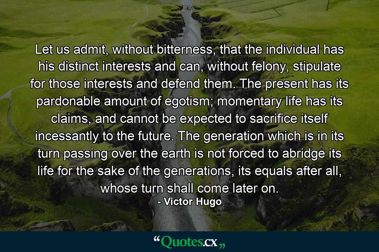 Let us admit, without bitterness, that the individual has his distinct interests and can, without felony, stipulate for those interests and defend them. The present has its pardonable amount of egotism; momentary life has its claims, and cannot be expected to sacrifice itself incessantly to the future. The generation which is in its turn passing over the earth is not forced to abridge its life for the sake of the generations, its equals after all, whose turn shall come later on. - Quote by Victor Hugo