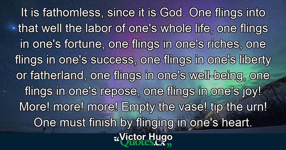 It is fathomless, since it is God. One flings into that well the labor of one's whole life, one flings in one's fortune, one flings in one's riches, one flings in one's success, one flings in one's liberty or fatherland, one flings in one's well-being, one flings in one's repose, one flings in one's joy! More! more! more! Empty the vase! tip the urn! One must finish by flinging in one's heart. - Quote by Victor Hugo