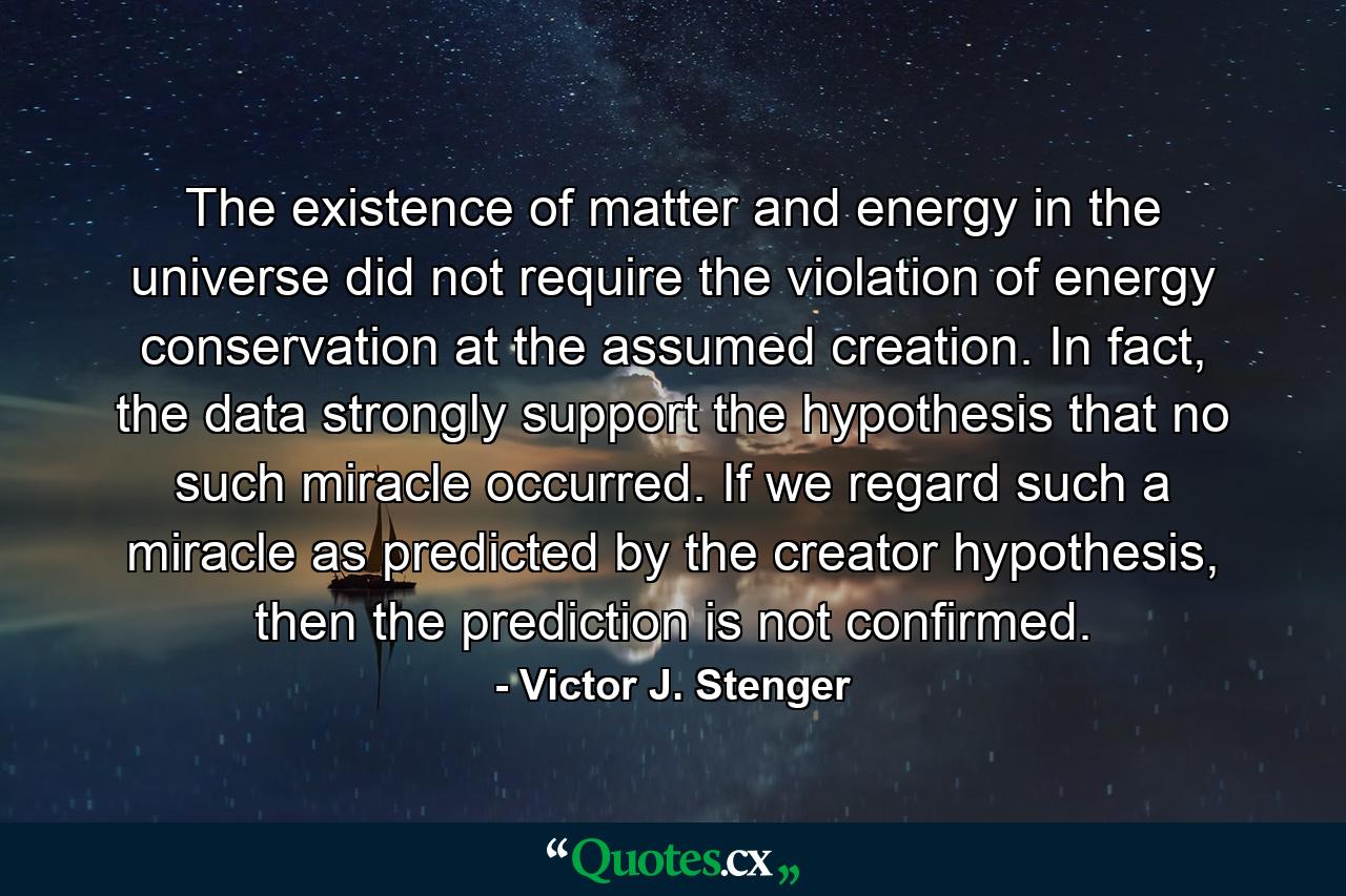 The existence of matter and energy in the universe did not require the violation of energy conservation at the assumed creation. In fact, the data strongly support the hypothesis that no such miracle occurred. If we regard such a miracle as predicted by the creator hypothesis, then the prediction is not confirmed. - Quote by Victor J. Stenger