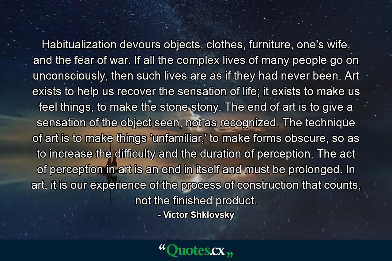 Habitualization devours objects, clothes, furniture, one's wife, and the fear of war. If all the complex lives of many people go on unconsciously, then such lives are as if they had never been. Art exists to help us recover the sensation of life; it exists to make us feel things, to make the stone stony. The end of art is to give a sensation of the object seen, not as recognized. The technique of art is to make things 'unfamiliar,' to make forms obscure, so as to increase the difficulty and the duration of perception. The act of perception in art is an end in itself and must be prolonged. In art, it is our experience of the process of construction that counts, not the finished product. - Quote by Victor Shklovsky