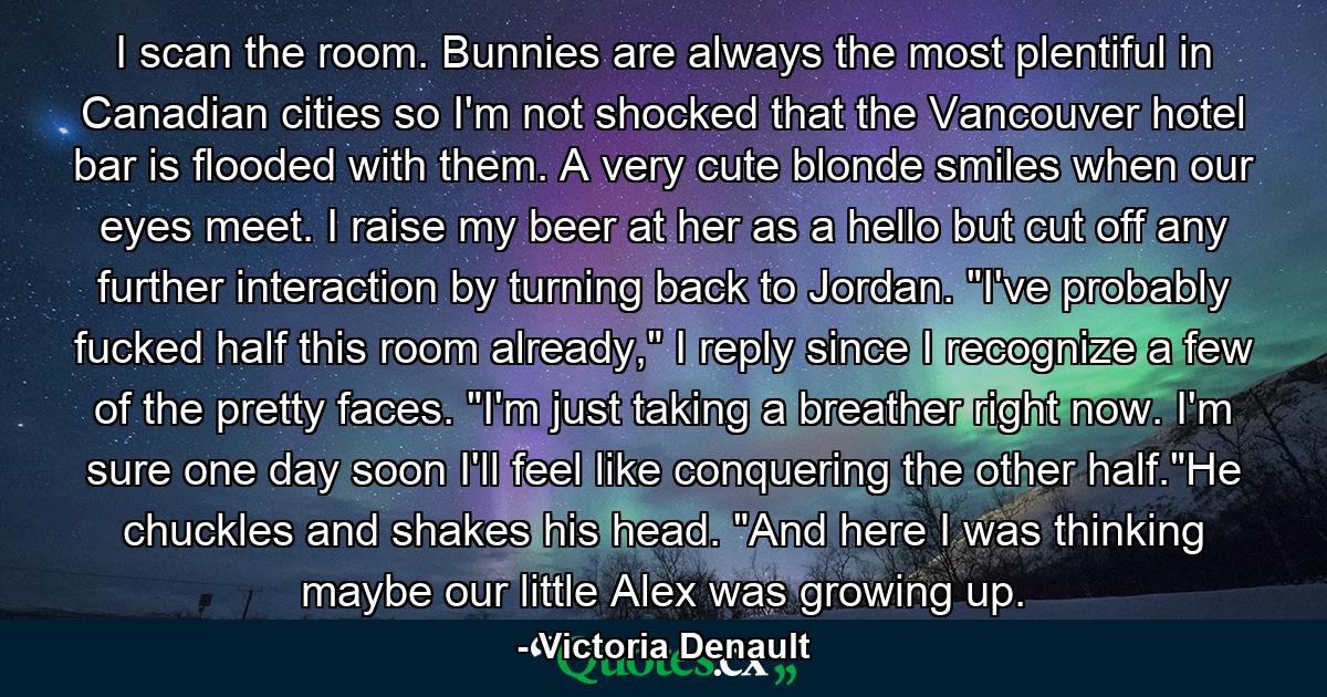 I scan the room. Bunnies are always the most plentiful in Canadian cities so I'm not shocked that the Vancouver hotel bar is flooded with them. A very cute blonde smiles when our eyes meet. I raise my beer at her as a hello but cut off any further interaction by turning back to Jordan. 