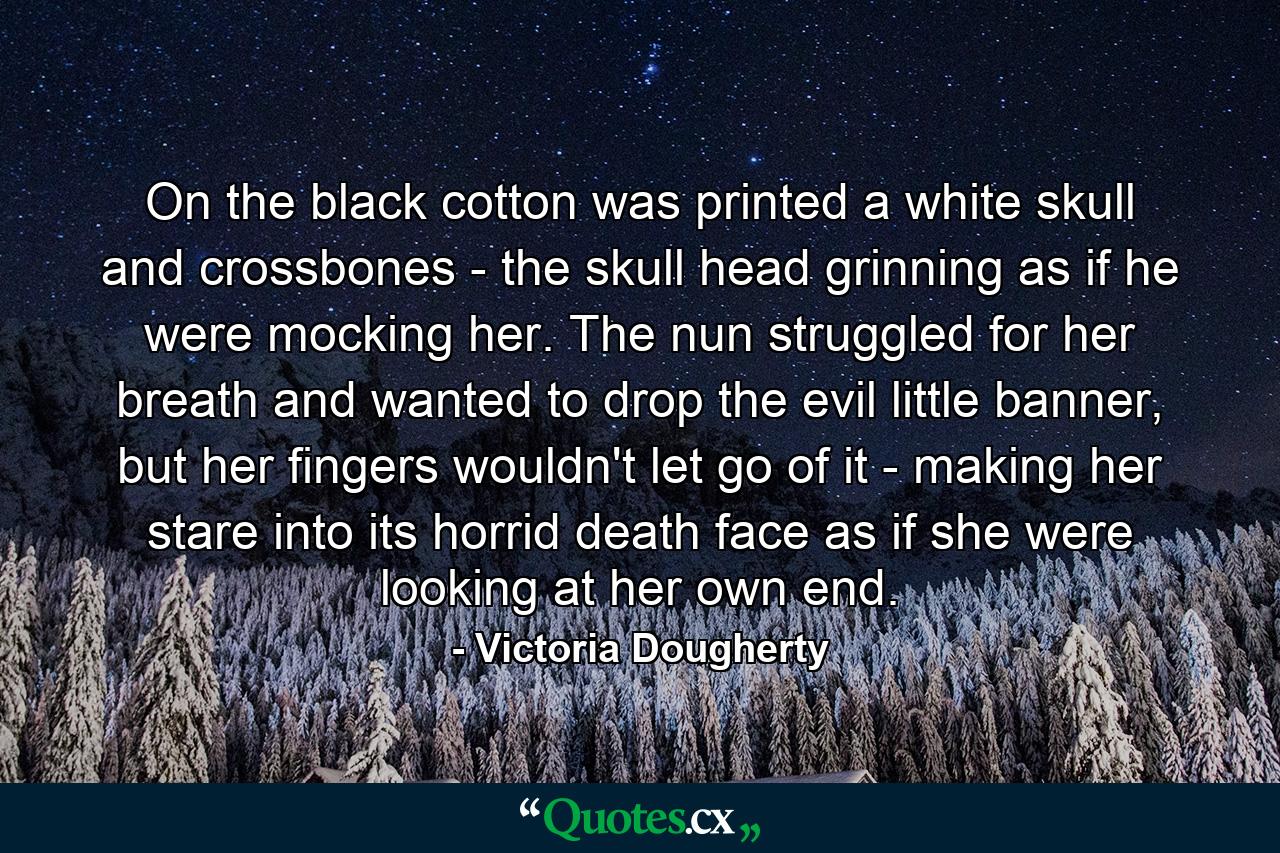 On the black cotton was printed a white skull and crossbones - the skull head grinning as if he were mocking her. The nun struggled for her breath and wanted to drop the evil little banner, but her fingers wouldn't let go of it - making her stare into its horrid death face as if she were looking at her own end. - Quote by Victoria Dougherty