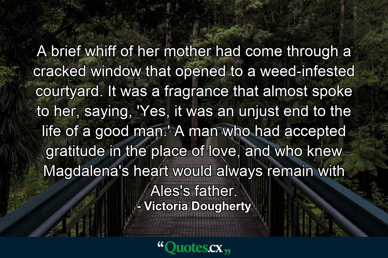 A brief whiff of her mother had come through a cracked window that opened to a weed-infested courtyard. It was a fragrance that almost spoke to her, saying, 'Yes, it was an unjust end to the life of a good man.' A man who had accepted gratitude in the place of love, and who knew Magdalena's heart would always remain with Ales's father. - Quote by Victoria Dougherty