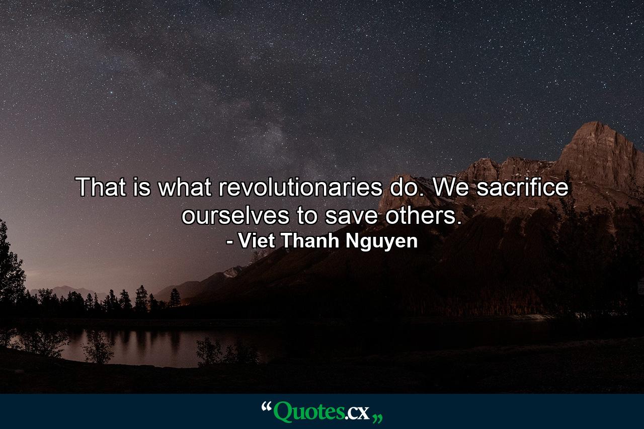 That is what revolutionaries do. We sacrifice ourselves to save others. - Quote by Viet Thanh Nguyen