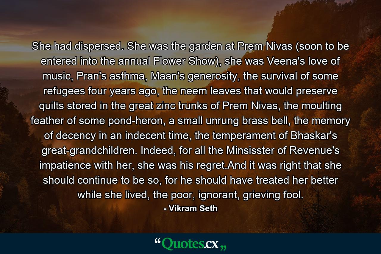 She had dispersed. She was the garden at Prem Nivas (soon to be entered into the annual Flower Show), she was Veena's love of music, Pran's asthma, Maan's generosity, the survival of some refugees four years ago, the neem leaves that would preserve quilts stored in the great zinc trunks of Prem Nivas, the moulting feather of some pond-heron, a small unrung brass bell, the memory of decency in an indecent time, the temperament of Bhaskar's great-grandchildren. Indeed, for all the Minsisster of Revenue's impatience with her, she was his regret.And it was right that she should continue to be so, for he should have treated her better while she lived, the poor, ignorant, grieving fool. - Quote by Vikram Seth