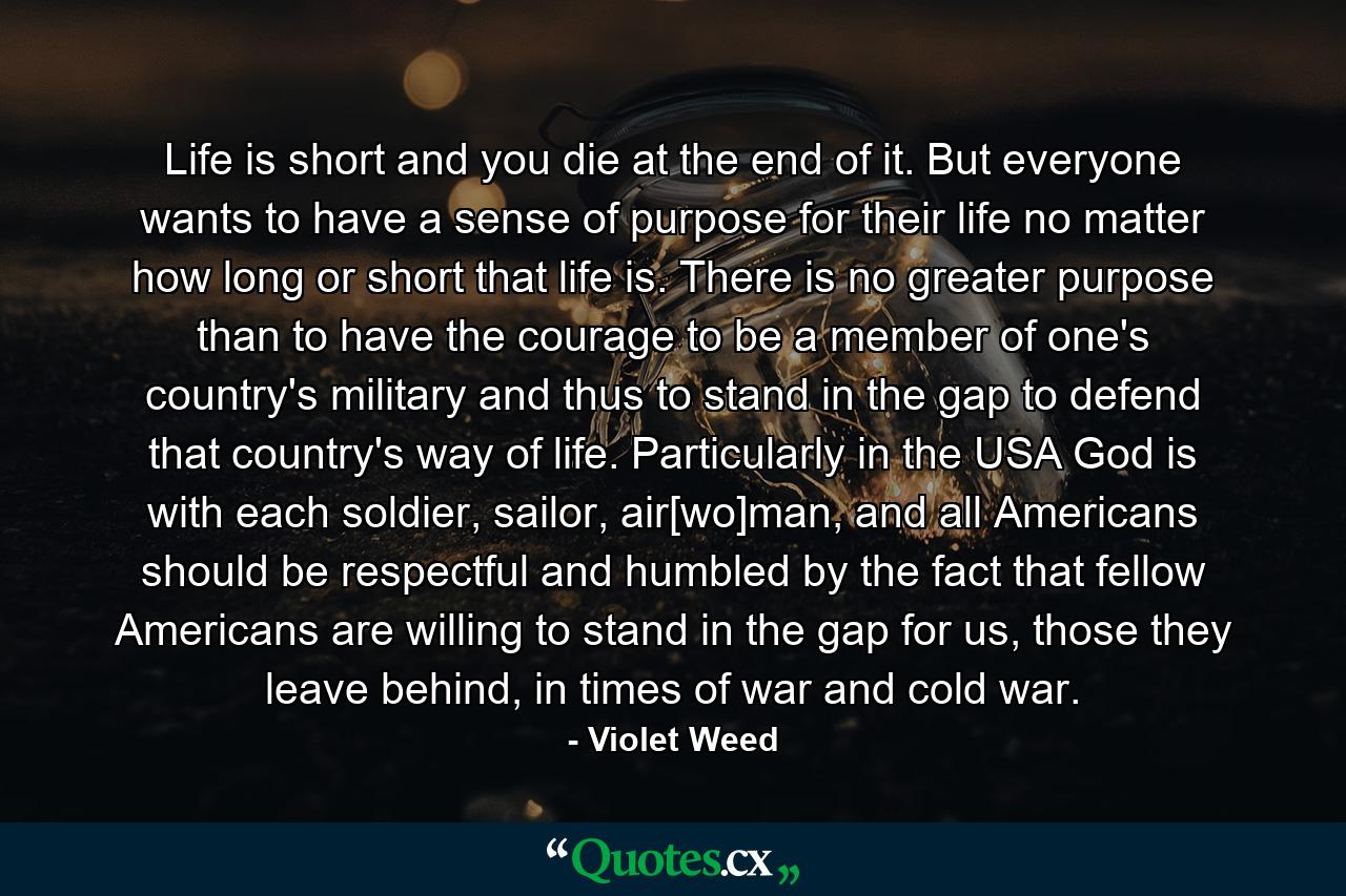 Life is short and you die at the end of it. But everyone wants to have a sense of purpose for their life no matter how long or short that life is. There is no greater purpose than to have the courage to be a member of one's country's military and thus to stand in the gap to defend that country's way of life. Particularly in the USA God is with each soldier, sailor, air[wo]man, and all Americans should be respectful and humbled by the fact that fellow Americans are willing to stand in the gap for us, those they leave behind, in times of war and cold war. - Quote by Violet Weed