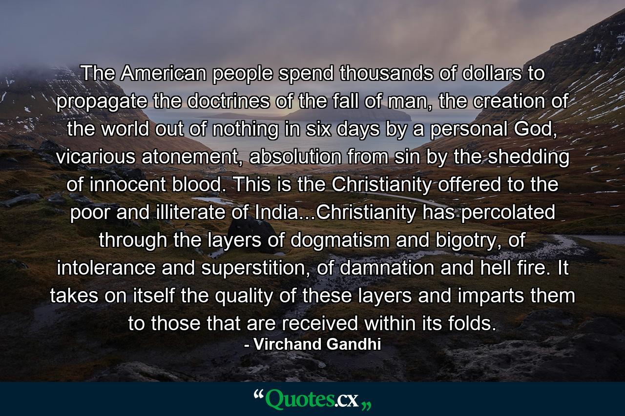 The American people spend thousands of dollars to propagate the doctrines of the fall of man, the creation of the world out of nothing in six days by a personal God, vicarious atonement, absolution from sin by the shedding of innocent blood. This is the Christianity offered to the poor and illiterate of India...Christianity has percolated through the layers of dogmatism and bigotry, of intolerance and superstition, of damnation and hell fire. It takes on itself the quality of these layers and imparts them to those that are received within its folds. - Quote by Virchand Gandhi