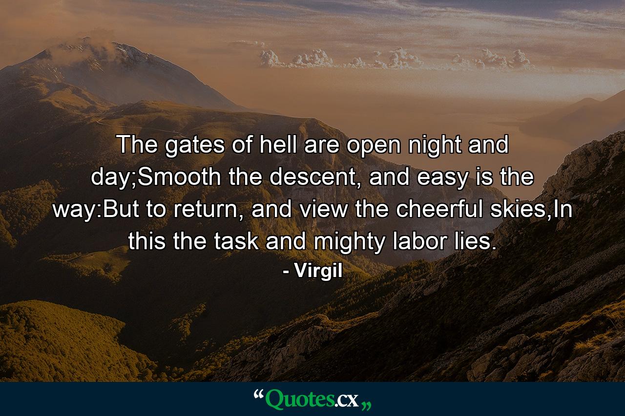 The gates of hell are open night and day;Smooth the descent, and easy is the way:But to return, and view the cheerful skies,In this the task and mighty labor lies. - Quote by Virgil