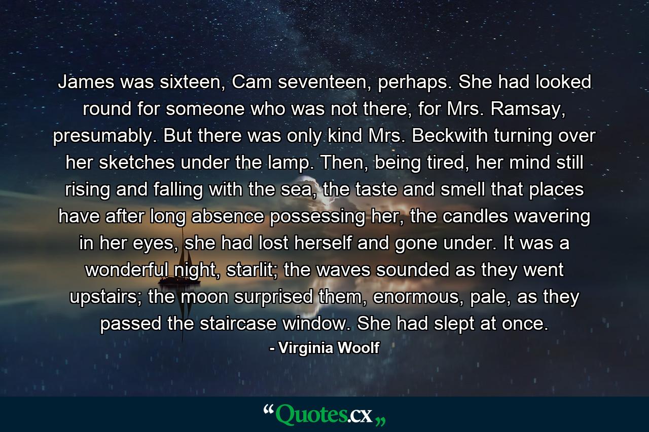 James was sixteen, Cam seventeen, perhaps. She had looked round for someone who was not there, for Mrs. Ramsay, presumably. But there was only kind Mrs. Beckwith turning over her sketches under the lamp. Then, being tired, her mind still rising and falling with the sea, the taste and smell that places have after long absence possessing her, the candles wavering in her eyes, she had lost herself and gone under. It was a wonderful night, starlit; the waves sounded as they went upstairs; the moon surprised them, enormous, pale, as they passed the staircase window. She had slept at once. - Quote by Virginia Woolf