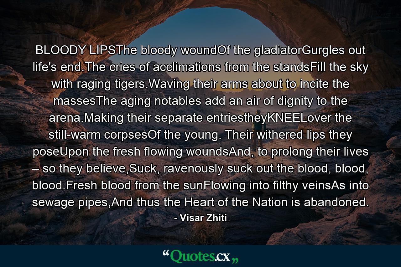 BLOODY LIPSThe bloody woundOf the gladiatorGurgles out life's end.The cries of acclimations from the standsFill the sky with raging tigers.Waving their arms about to incite the massesThe aging notables add an air of dignity to the arena.Making their separate entriestheyKNEELover the still-warm corpsesOf the young. Their withered lips they poseUpon the fresh flowing woundsAnd, to prolong their lives – so they believe,Suck, ravenously suck out the blood, blood, blood.Fresh blood from the sunFlowing into filthy veinsAs into sewage pipes,And thus the Heart of the Nation is abandoned. - Quote by Visar Zhiti