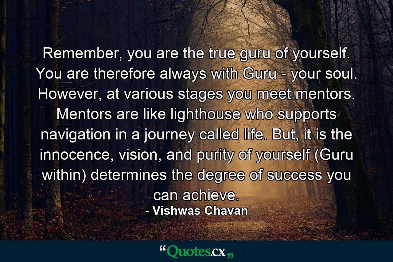 Remember, you are the true guru of yourself. You are therefore always with Guru - your soul. However, at various stages you meet mentors. Mentors are like lighthouse who supports navigation in a journey called life. But, it is the innocence, vision, and purity of yourself (Guru within) determines the degree of success you can achieve. - Quote by Vishwas Chavan