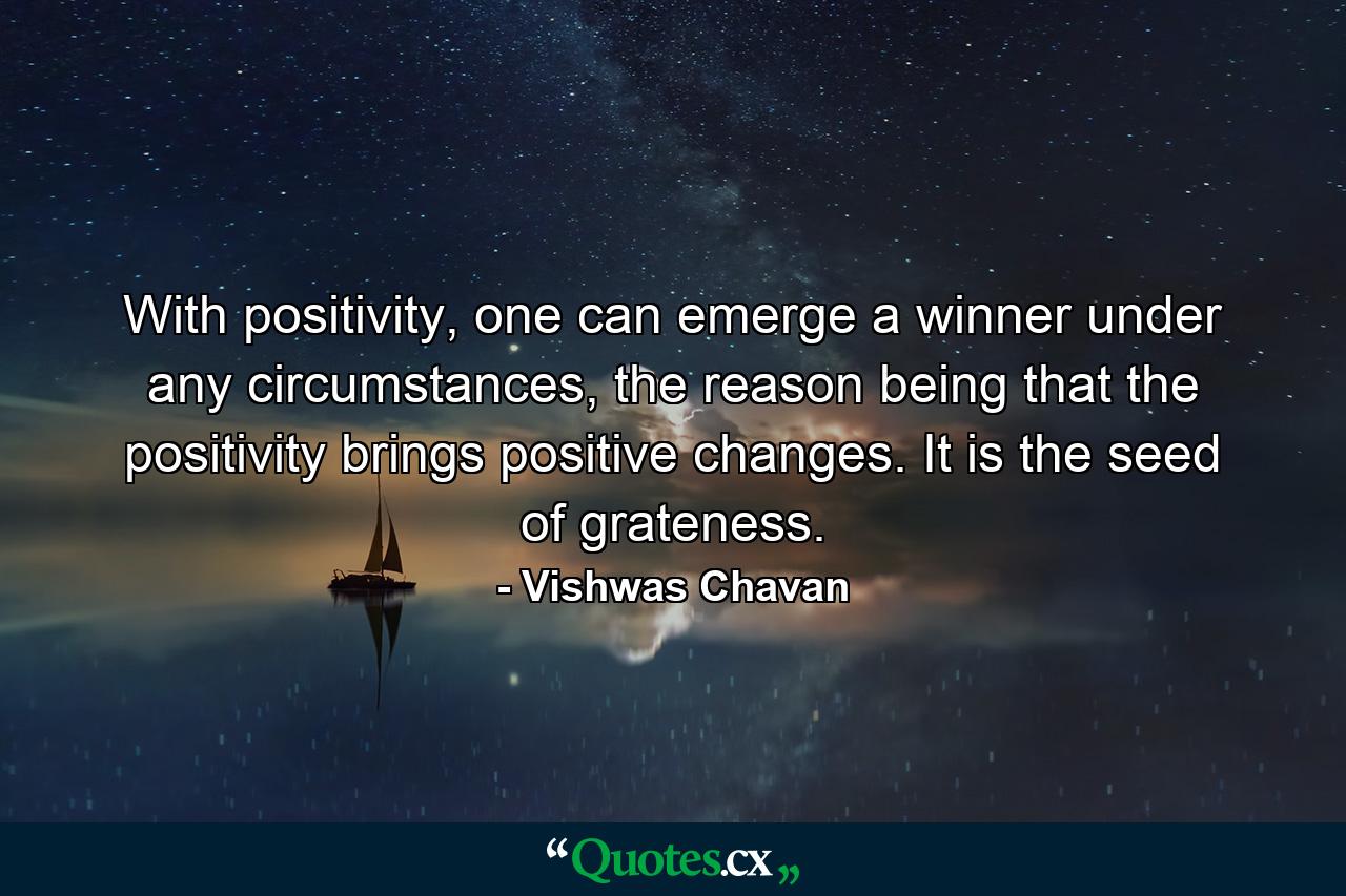 With positivity, one can emerge a winner under any circumstances, the reason being that the positivity brings positive changes. It is the seed of grateness. - Quote by Vishwas Chavan