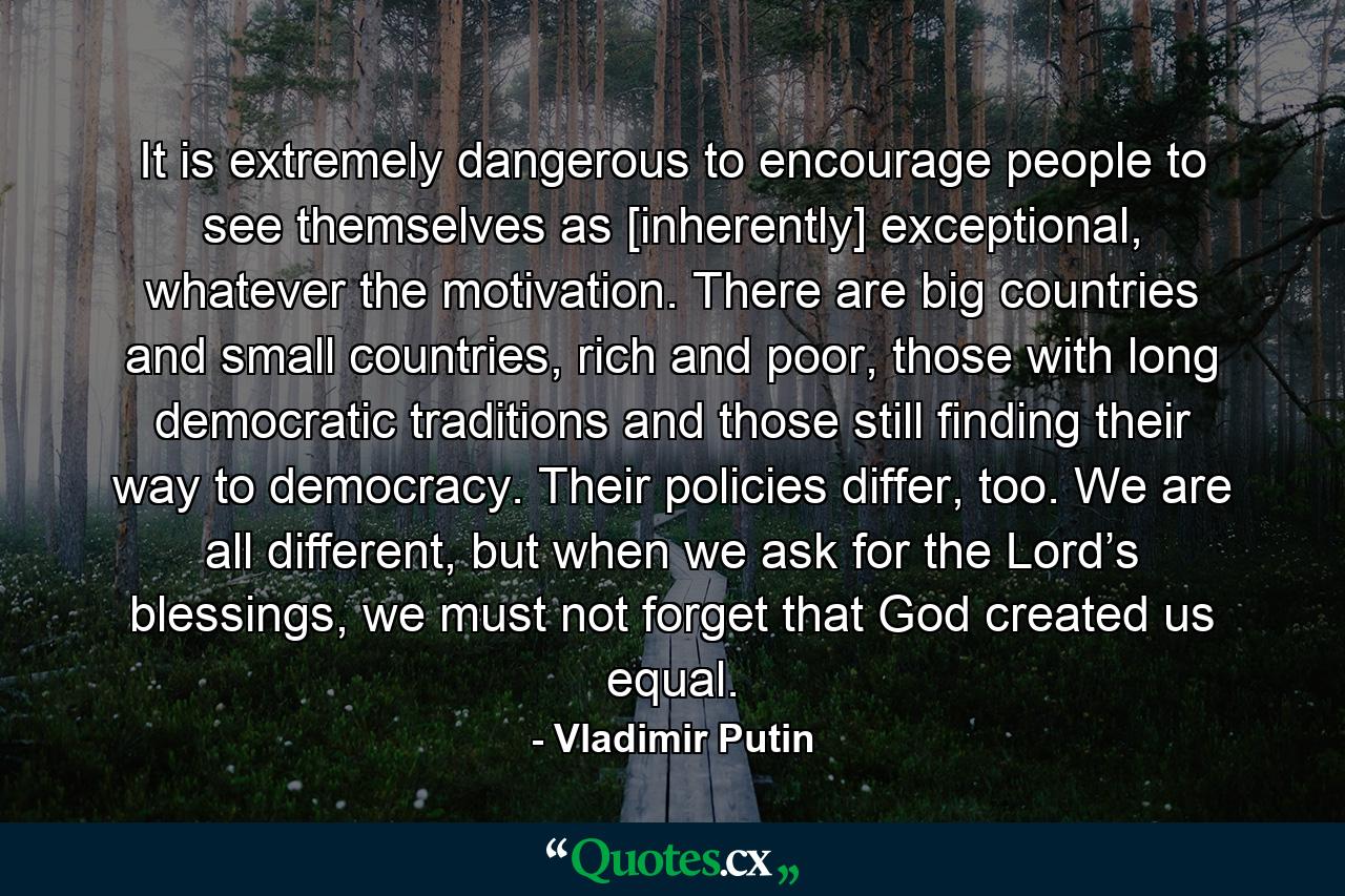 It is extremely dangerous to encourage people to see themselves as [inherently] exceptional, whatever the motivation. There are big countries and small countries, rich and poor, those with long democratic traditions and those still finding their way to democracy. Their policies differ, too. We are all different, but when we ask for the Lord’s blessings, we must not forget that God created us equal. - Quote by Vladimir Putin