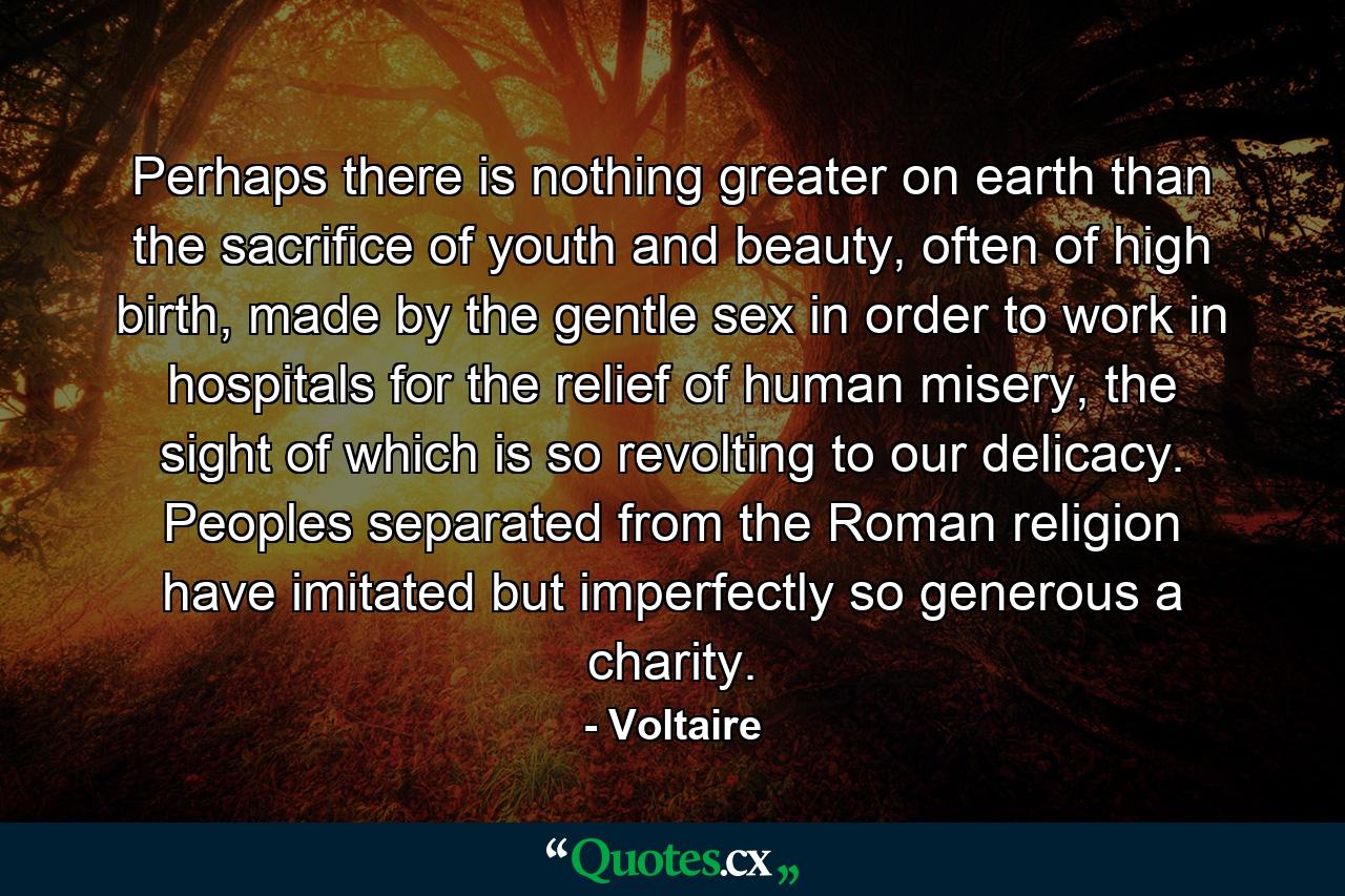 Perhaps there is nothing greater on earth than the sacrifice of youth and beauty, often of high birth, made by the gentle sex in order to work in hospitals for the relief of human misery, the sight of which is so revolting to our delicacy. Peoples separated from the Roman religion have imitated but imperfectly so generous a charity. - Quote by Voltaire