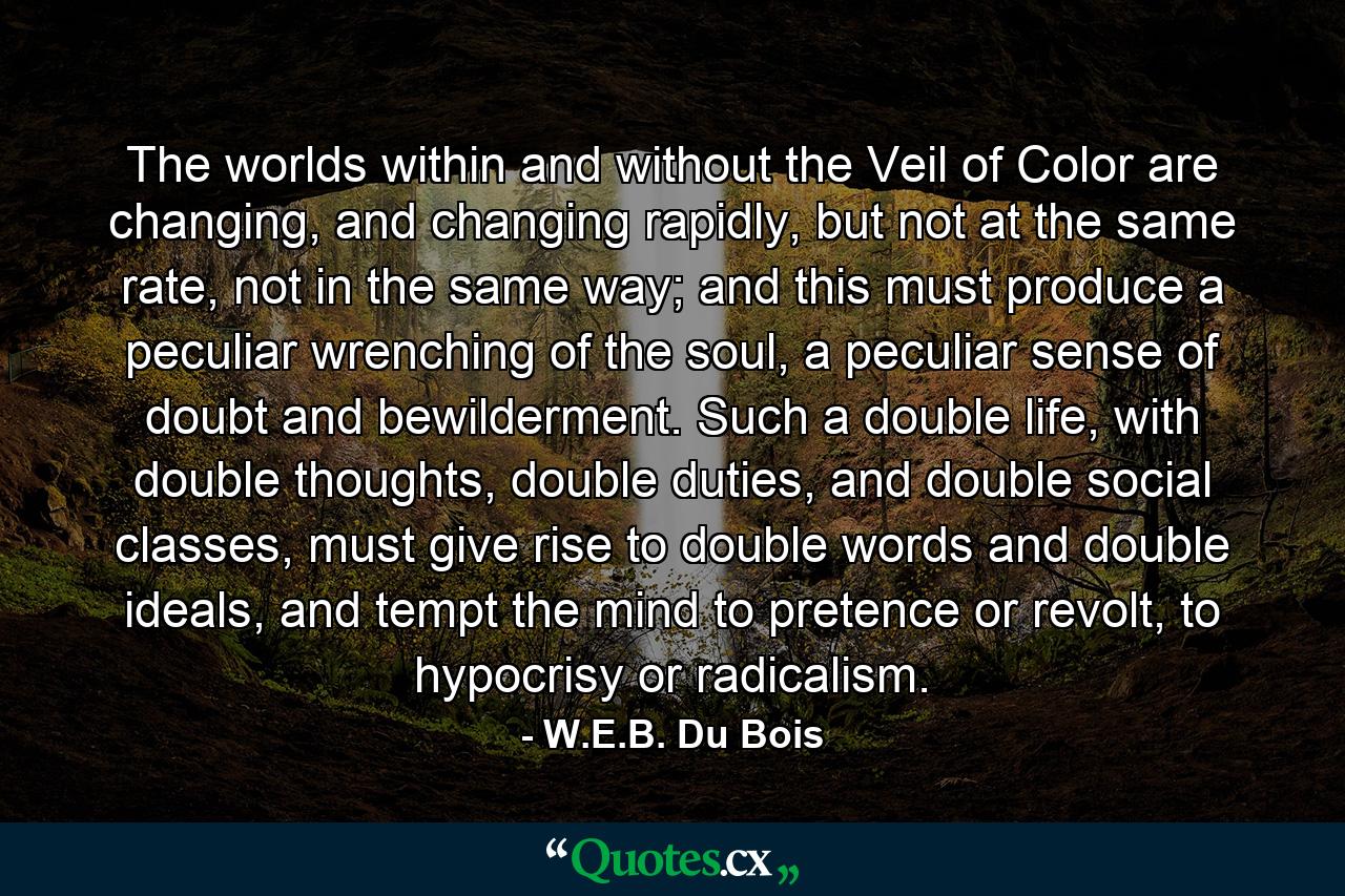 The worlds within and without the Veil of Color are changing, and changing rapidly, but not at the same rate, not in the same way; and this must produce a peculiar wrenching of the soul, a peculiar sense of doubt and bewilderment. Such a double life, with double thoughts, double duties, and double social classes, must give rise to double words and double ideals, and tempt the mind to pretence or revolt, to hypocrisy or radicalism. - Quote by W.E.B. Du Bois