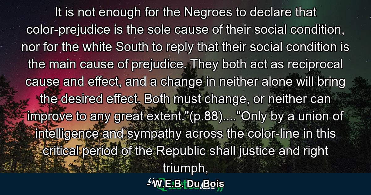 It is not enough for the Negroes to declare that color-prejudice is the sole cause of their social condition, nor for the white South to reply that their social condition is the main cause of prejudice. They both act as reciprocal cause and effect, and a change in neither alone will bring the desired effect. Both must change, or neither can improve to any great extent.