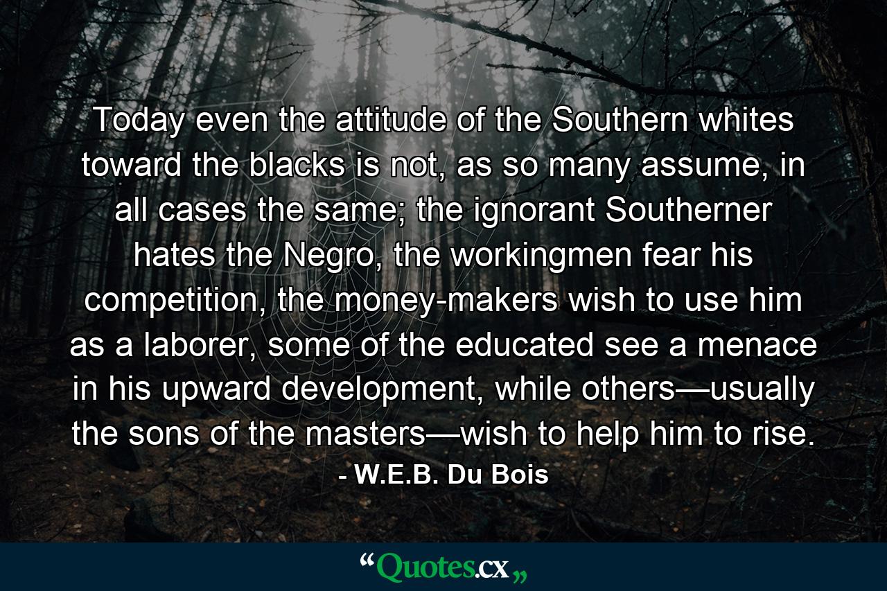 Today even the attitude of the Southern whites toward the blacks is not, as so many assume, in all cases the same; the ignorant Southerner hates the Negro, the workingmen fear his competition, the money-makers wish to use him as a laborer, some of the educated see a menace in his upward development, while others—usually the sons of the masters—wish to help him to rise. - Quote by W.E.B. Du Bois