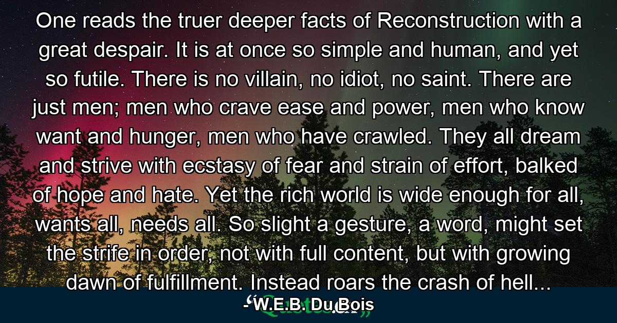 One reads the truer deeper facts of Reconstruction with a great despair. It is at once so simple and human, and yet so futile. There is no villain, no idiot, no saint. There are just men; men who crave ease and power, men who know want and hunger, men who have crawled. They all dream and strive with ecstasy of fear and strain of effort, balked of hope and hate. Yet the rich world is wide enough for all, wants all, needs all. So slight a gesture, a word, might set the strife in order, not with full content, but with growing dawn of fulfillment. Instead roars the crash of hell... - Quote by W.E.B. Du Bois