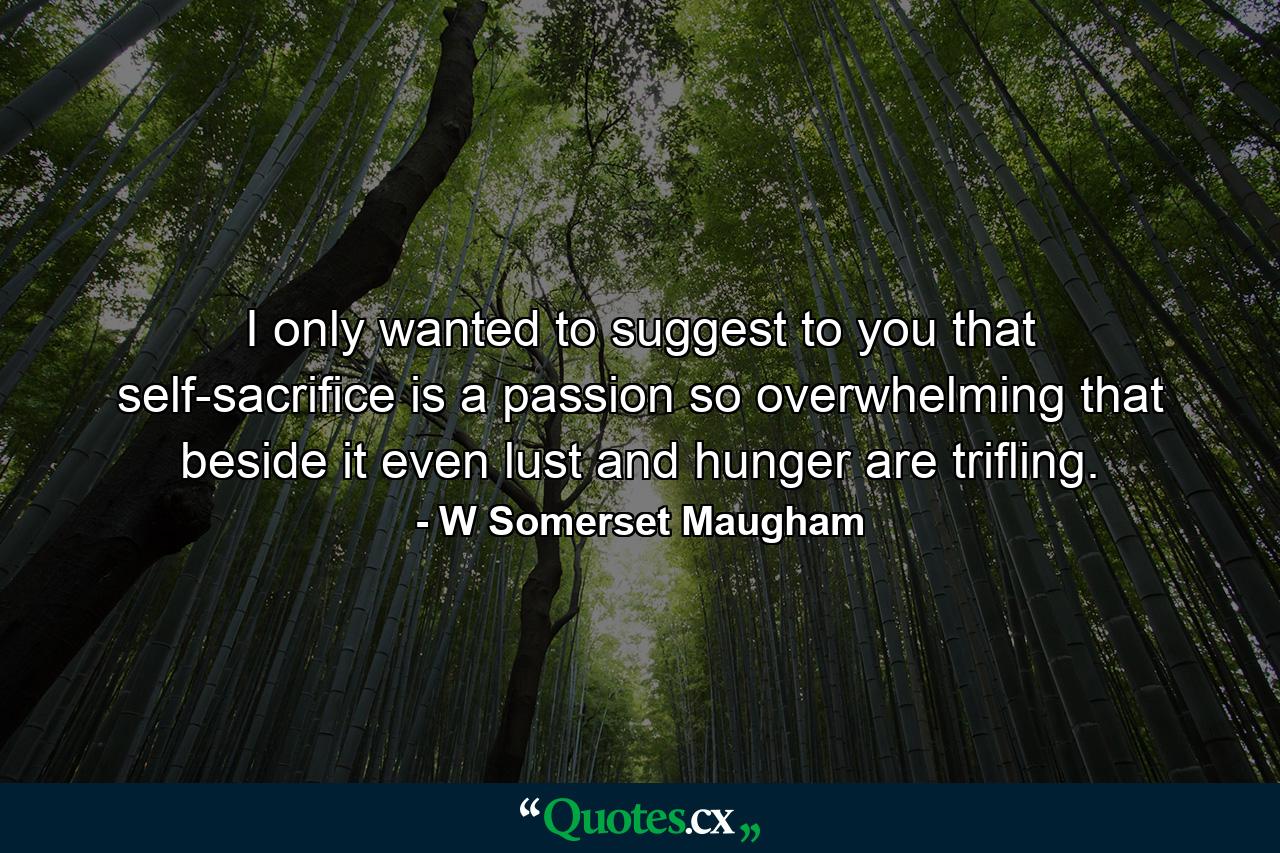 I only wanted to suggest to you that self-sacrifice is a passion so overwhelming that beside it even lust and hunger are trifling. - Quote by W Somerset Maugham