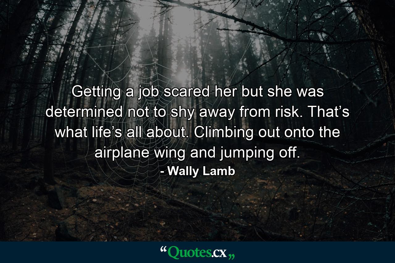 Getting a job scared her but she was determined not to shy away from risk. That’s what life’s all about. Climbing out onto the airplane wing and jumping off. - Quote by Wally Lamb