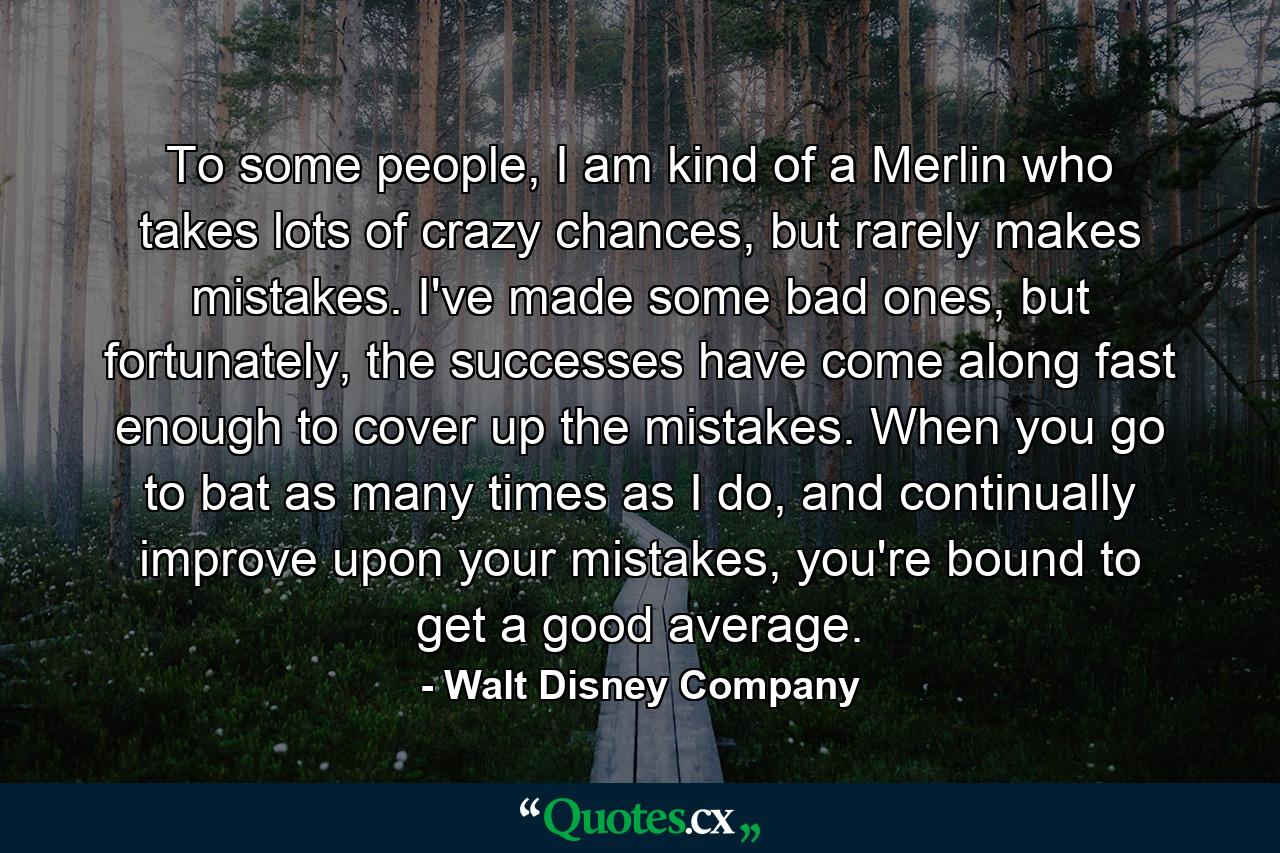 To some people, I am kind of a Merlin who takes lots of crazy chances, but rarely makes mistakes. I've made some bad ones, but fortunately, the successes have come along fast enough to cover up the mistakes. When you go to bat as many times as I do, and continually improve upon your mistakes, you're bound to get a good average. - Quote by Walt Disney Company