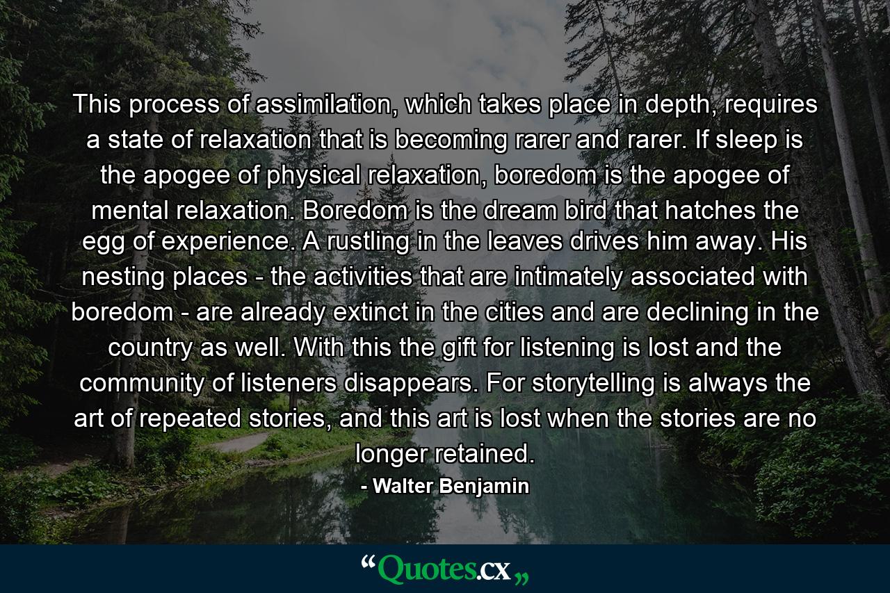 This process of assimilation, which takes place in depth, requires a state of relaxation that is becoming rarer and rarer. If sleep is the apogee of physical relaxation, boredom is the apogee of mental relaxation. Boredom is the dream bird that hatches the egg of experience. A rustling in the leaves drives him away. His nesting places - the activities that are intimately associated with boredom - are already extinct in the cities and are declining in the country as well. With this the gift for listening is lost and the community of listeners disappears. For storytelling is always the art of repeated stories, and this art is lost when the stories are no longer retained. - Quote by Walter Benjamin