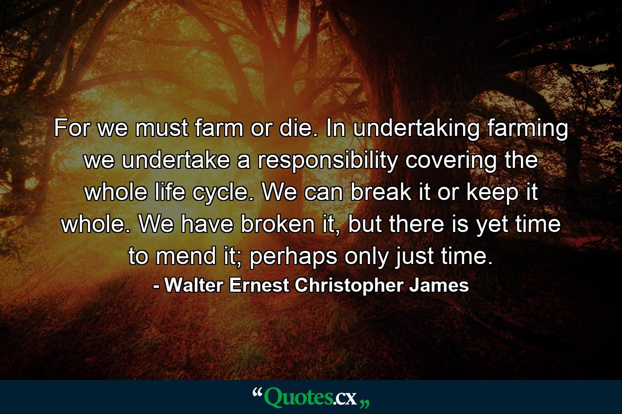 For we must farm or die. In undertaking farming we undertake a responsibility covering the whole life cycle. We can break it or keep it whole. We have broken it, but there is yet time to mend it; perhaps only just time. - Quote by Walter Ernest Christopher James