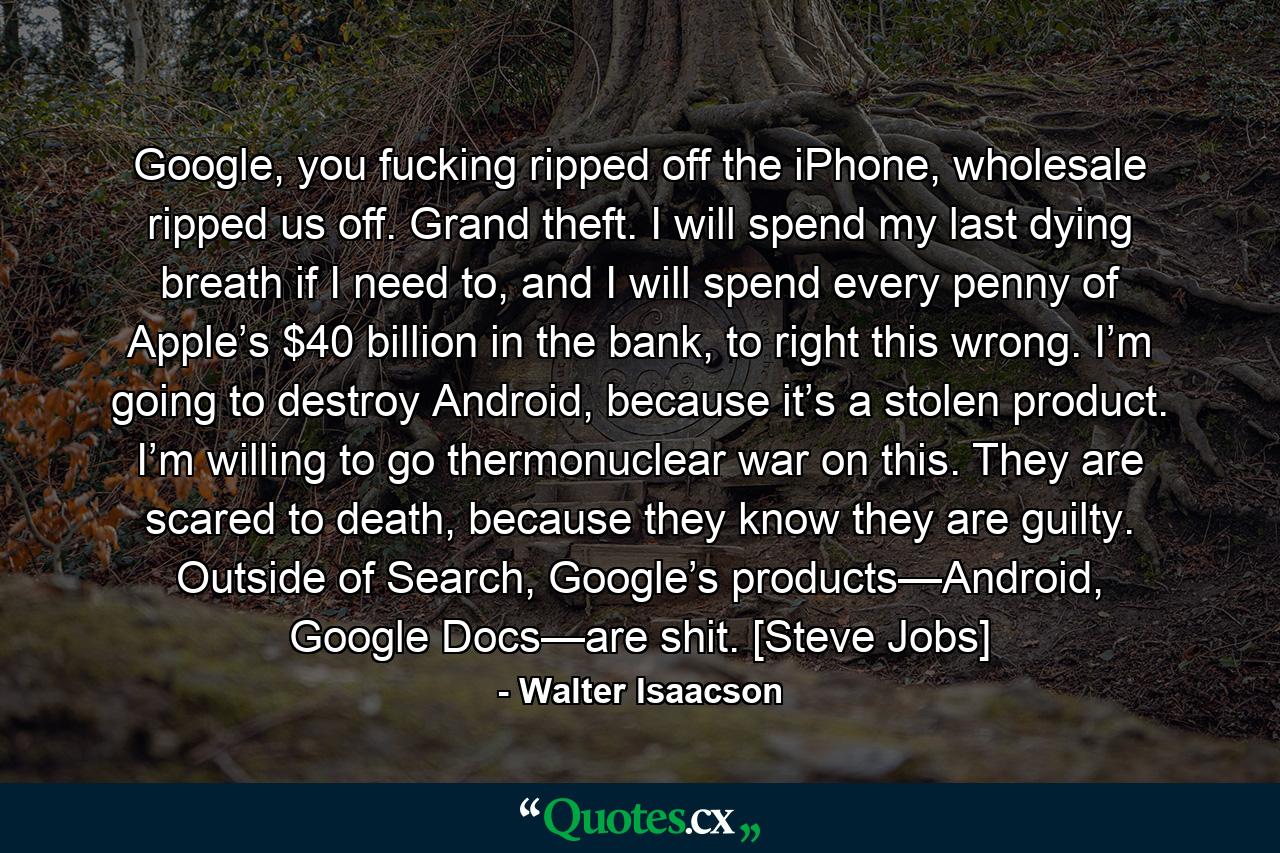 Google, you fucking ripped off the iPhone, wholesale ripped us off. Grand theft. I will spend my last dying breath if I need to, and I will spend every penny of Apple’s $40 billion in the bank, to right this wrong. I’m going to destroy Android, because it’s a stolen product. I’m willing to go thermonuclear war on this. They are scared to death, because they know they are guilty. Outside of Search, Google’s products—Android, Google Docs—are shit. [Steve Jobs] - Quote by Walter Isaacson