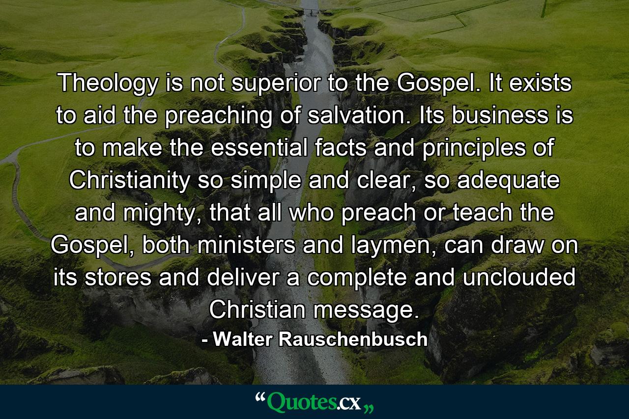 Theology is not superior to the Gospel. It exists to aid the preaching of salvation. Its business is to make the essential facts and principles of Christianity so simple and clear, so adequate and mighty, that all who preach or teach the Gospel, both ministers and laymen, can draw on its stores and deliver a complete and unclouded Christian message. - Quote by Walter Rauschenbusch