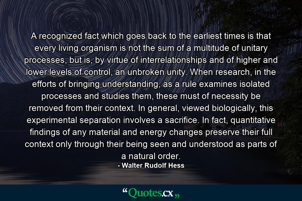 A recognized fact which goes back to the earliest times is that every living organism is not the sum of a multitude of unitary processes, but is, by virtue of interrelationships and of higher and lower levels of control, an unbroken unity. When research, in the efforts of bringing understanding, as a rule examines isolated processes and studies them, these must of necessity be removed from their context. In general, viewed biologically, this experimental separation involves a sacrifice. In fact, quantitative findings of any material and energy changes preserve their full context only through their being seen and understood as parts of a natural order. - Quote by Walter Rudolf Hess