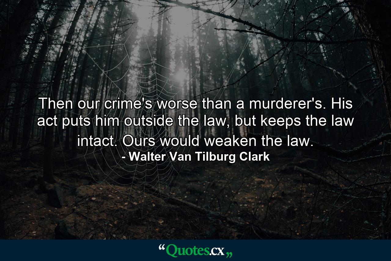 Then our crime's worse than a murderer's. His act puts him outside the law, but keeps the law intact. Ours would weaken the law. - Quote by Walter Van Tilburg Clark