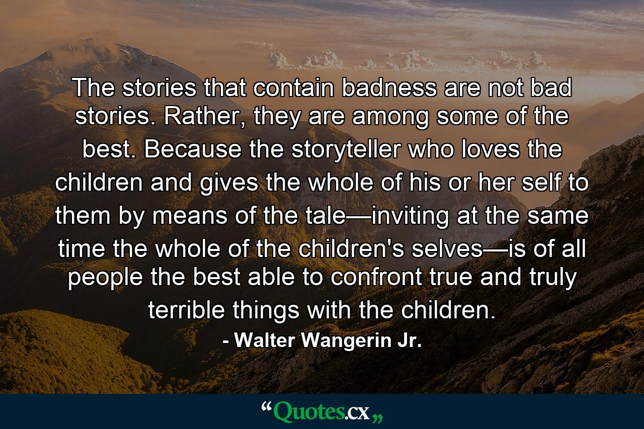 The stories that contain badness are not bad stories. Rather, they are among some of the best. Because the storyteller who loves the children and gives the whole of his or her self to them by means of the tale—inviting at the same time the whole of the children's selves—is of all people the best able to confront true and truly terrible things with the children. - Quote by Walter Wangerin Jr.