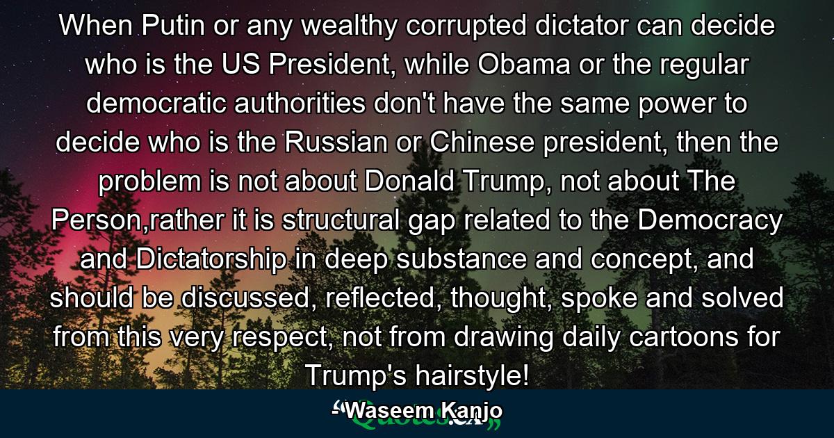 When Putin or any wealthy corrupted dictator can decide who is the US President, while Obama or the regular democratic authorities don't have the same power to decide who is the Russian or Chinese president, then the problem is not about Donald Trump, not about The Person,rather it is structural gap related to the Democracy and Dictatorship in deep substance and concept, and should be discussed, reflected, thought, spoke and solved from this very respect, not from drawing daily cartoons for Trump's hairstyle! - Quote by Waseem Kanjo