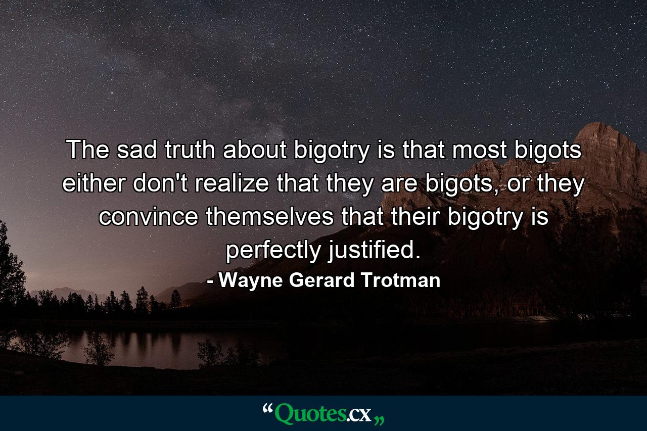 The sad truth about bigotry is that most bigots either don't realize that they are bigots, or they convince themselves that their bigotry is perfectly justified. - Quote by Wayne Gerard Trotman